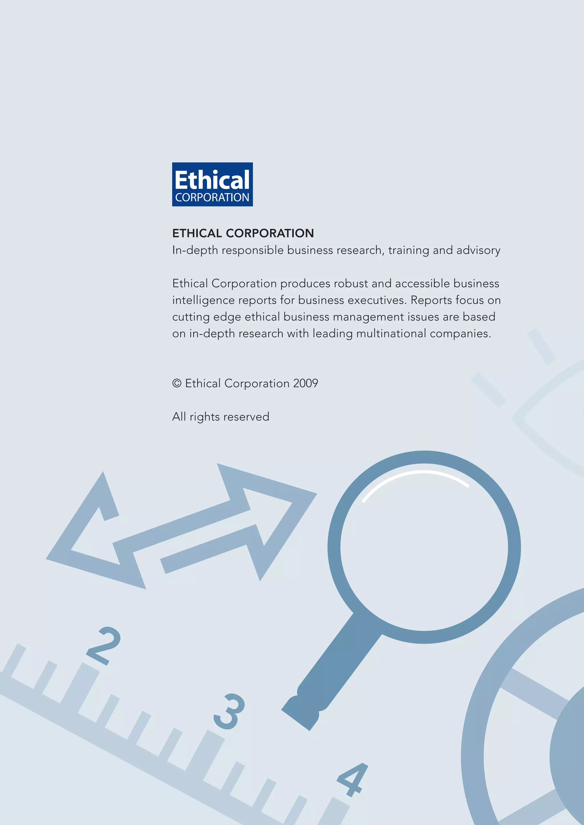 ETHICAL CORPORATION
In-depth responsible business research, training and advisory

Ethical Corporation produces robust and accessible business
intelligence reports for business executives. Reports focus on
cutting edge ethical business management issues are based
on in-depth research with leading multinational companies.



© Ethical Corporation 2009

All rights reserved
 