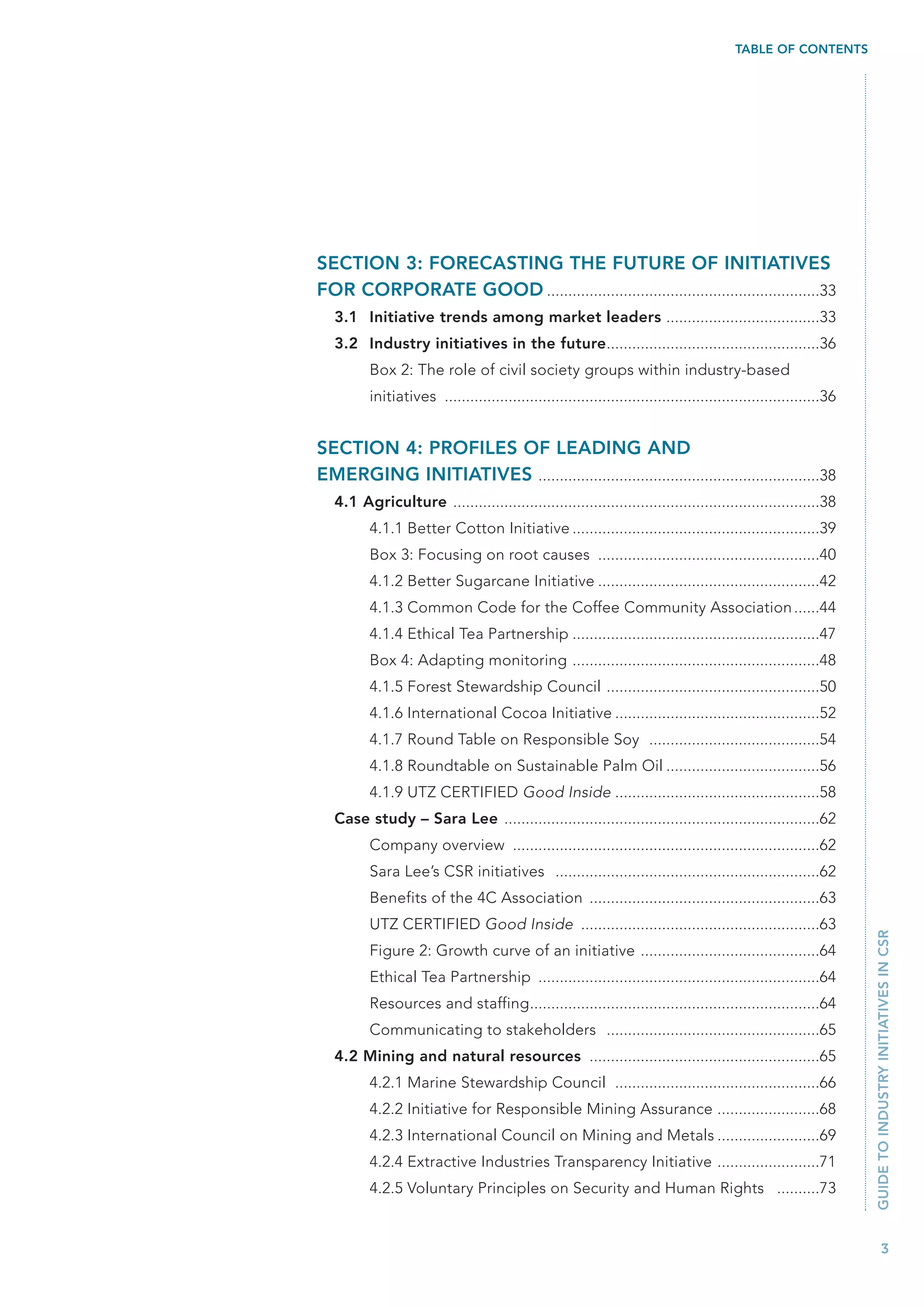 TABLE OF CONTENTS




SECTION 3: FORECASTING THE FUTURE OF INITIATIVES
FOR CORPORATE GOOD ................................................................33
   3.1 Initiative trends among market leaders ....................................33
   3.2 Industry initiatives in the future..................................................36
          Box 2: The role of civil society groups within industry-based
          initiatives ........................................................................................36


SECTION 4: PROFILES OF LEADING AND
EMERGING INITIATIVES ..................................................................38
   4.1 Agriculture ......................................................................................38
          4.1.1 Better Cotton Initiative ..........................................................39
          Box 3: Focusing on root causes ....................................................40
          4.1.2 Better Sugarcane Initiative ....................................................42
          4.1.3 Common Code for the Coffee Community Association ......44
          4.1.4 Ethical Tea Partnership ..........................................................47
          Box 4: Adapting monitoring ..........................................................48
          4.1.5 Forest Stewardship Council ..................................................50
          4.1.6 International Cocoa Initiative ................................................52
          4.1.7 Round Table on Responsible Soy ........................................54
          4.1.8 Roundtable on Sustainable Palm Oil ....................................56
          4.1.9 UTZ CERTIFIED Good Inside ................................................58
   Case study – Sara Lee ..........................................................................62
          Company overview ........................................................................62
          Sara Lee’s CSR initiatives ..............................................................62
          Benefits of the 4C Association ......................................................63
          UTZ CERTIFIED Good Inside ........................................................63
                                                                                                                   GUIDE TO INDUSTRY INITIATIVES IN CSR



          Figure 2: Growth curve of an initiative ..........................................64
          Ethical Tea Partnership ..................................................................64
          Resources and staffing....................................................................64
          Communicating to stakeholders ..................................................65
   4.2 Mining and natural resources ......................................................65
          4.2.1 Marine Stewardship Council ................................................66
          4.2.2 Initiative for Responsible Mining Assurance ........................68
          4.2.3 International Council on Mining and Metals ........................69
          4.2.4 Extractive Industries Transparency Initiative ........................71
          4.2.5 Voluntary Principles on Security and Human Rights ..........73


                                                                                                                            3
 