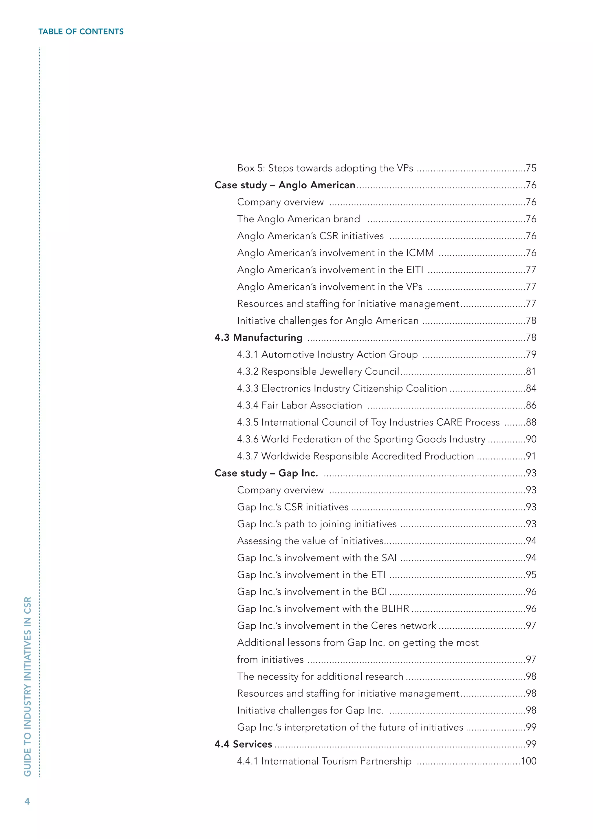 TABLE OF CONTENTS




                                                                  Box 5: Steps towards adopting the VPs ........................................75
                                                           Case study – Anglo American..............................................................76
                                                                  Company overview ........................................................................76
                                                                  The Anglo American brand ..........................................................76
                                                                  Anglo American’s CSR initiatives ..................................................76
                                                                  Anglo American’s involvement in the ICMM ................................76
                                                                  Anglo American’s involvement in the EITI ....................................77
                                                                  Anglo American’s involvement in the VPs ....................................77
                                                                  Resources and staffing for initiative management........................77
                                                                  Initiative challenges for Anglo American ......................................78
                                                           4.3 Manufacturing ................................................................................78
                                                                  4.3.1 Automotive Industry Action Group ......................................79
                                                                  4.3.2 Responsible Jewellery Council..............................................81
                                                                  4.3.3 Electronics Industry Citizenship Coalition ............................84
                                                                  4.3.4 Fair Labor Association ..........................................................86
                                                                  4.3.5 International Council of Toy Industries CARE Process ........88
                                                                  4.3.6 World Federation of the Sporting Goods Industry ..............90
                                                                  4.3.7 Worldwide Responsible Accredited Production ..................91
                                                           Case study – Gap Inc. ..........................................................................93
                                                                  Company overview ........................................................................93
                                                                  Gap Inc.’s CSR initiatives ................................................................93
                                                                  Gap Inc.’s path to joining initiatives ..............................................93
                                                                  Assessing the value of initiatives....................................................94
                                                                  Gap Inc.’s involvement with the SAI ..............................................94
                                                                  Gap Inc.’s involvement in the ETI ..................................................95
                                                                  Gap Inc.’s involvement in the BCI ..................................................96
GUIDE TO INDUSTRY INITIATIVES IN CSR




                                                                  Gap Inc.’s involvement with the BLIHR ..........................................96
                                                                  Gap Inc.’s involvement in the Ceres network ................................97
                                                                  Additional lessons from Gap Inc. on getting the most
                                                                  from initiatives ................................................................................97
                                                                  The necessity for additional research ............................................98
                                                                  Resources and staffing for initiative management........................98
                                                                  Initiative challenges for Gap Inc. ..................................................98
                                                                  Gap Inc.’s interpretation of the future of initiatives ......................99
                                                           4.4 Services ............................................................................................99
                                                                  4.4.1 International Tourism Partnership ......................................100



   4
 