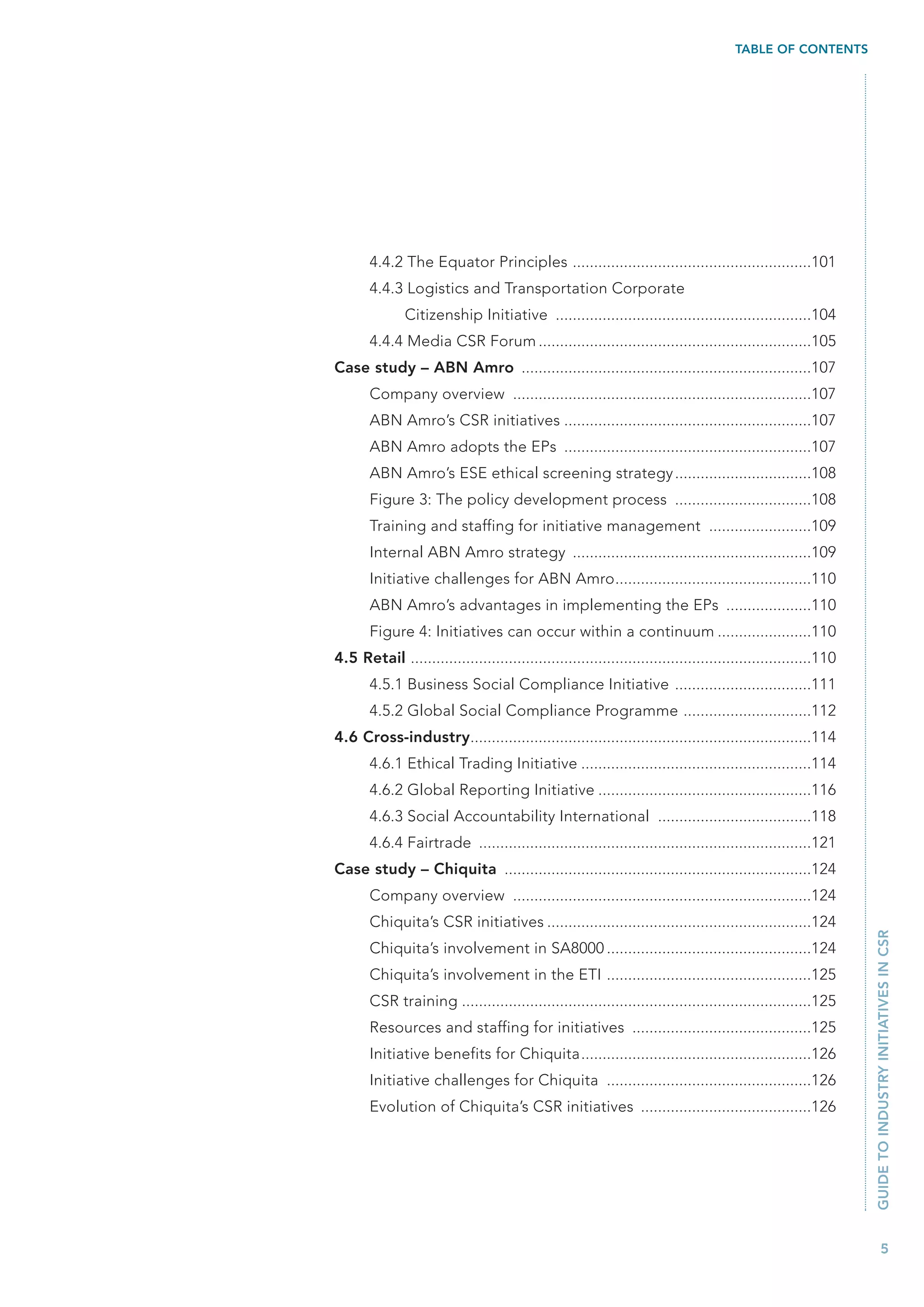 TABLE OF CONTENTS




       4.4.2 The Equator Principles ........................................................101
       4.4.3 Logistics and Transportation Corporate
               Citizenship Initiative ............................................................104
       4.4.4 Media CSR Forum ................................................................105
Case study – ABN Amro ....................................................................107
       Company overview ......................................................................107
       ABN Amro’s CSR initiatives ..........................................................107
       ABN Amro adopts the EPs ..........................................................107
       ABN Amro’s ESE ethical screening strategy ................................108
       Figure 3: The policy development process ................................108
       Training and staffing for initiative management ........................109
       Internal ABN Amro strategy ........................................................109
       Initiative challenges for ABN Amro..............................................110
       ABN Amro’s advantages in implementing the EPs ....................110
       Figure 4: Initiatives can occur within a continuum ......................110
4.5 Retail ..............................................................................................110
       4.5.1 Business Social Compliance Initiative ................................111
       4.5.2 Global Social Compliance Programme ..............................112
4.6 Cross-industry................................................................................114
       4.6.1 Ethical Trading Initiative ......................................................114
       4.6.2 Global Reporting Initiative ..................................................116
       4.6.3 Social Accountability International ....................................118
       4.6.4 Fairtrade ..............................................................................121
Case study – Chiquita ........................................................................124
       Company overview ......................................................................124
       Chiquita’s CSR initiatives ..............................................................124
                                                                                                               GUIDE TO INDUSTRY INITIATIVES IN CSR



       Chiquita’s involvement in SA8000 ................................................124
       Chiquita’s involvement in the ETI ................................................125
       CSR training ..................................................................................125
       Resources and staffing for initiatives ..........................................125
       Initiative benefits for Chiquita......................................................126
       Initiative challenges for Chiquita ................................................126
       Evolution of Chiquita’s CSR initiatives ........................................126




                                                                                                                      5
 