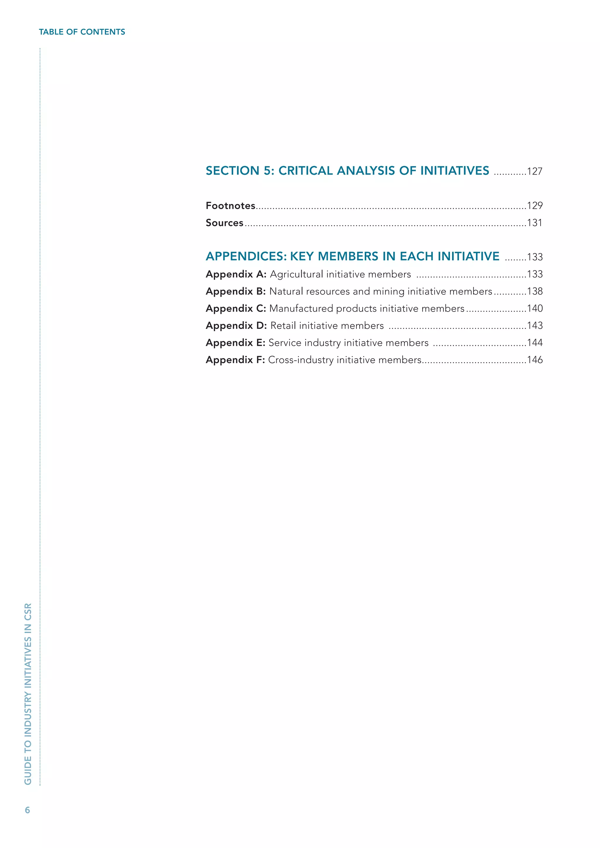 TABLE OF CONTENTS




                                                           SECTION 5: CRITICAL ANALYSIS OF INITIATIVES ............127

                                                           Footnotes..................................................................................................129
                                                           Sources ......................................................................................................131


                                                           APPENDICES: KEY MEMBERS IN EACH INITIATIVE ........133
                                                           Appendix A: Agricultural initiative members ........................................133
                                                           Appendix B: Natural resources and mining initiative members ............138
                                                           Appendix C: Manufactured products initiative members ......................140
                                                           Appendix D: Retail initiative members ..................................................143
                                                           Appendix E: Service industry initiative members ..................................144
                                                           Appendix F: Cross-industry initiative members......................................146
GUIDE TO INDUSTRY INITIATIVES IN CSR




   6
 