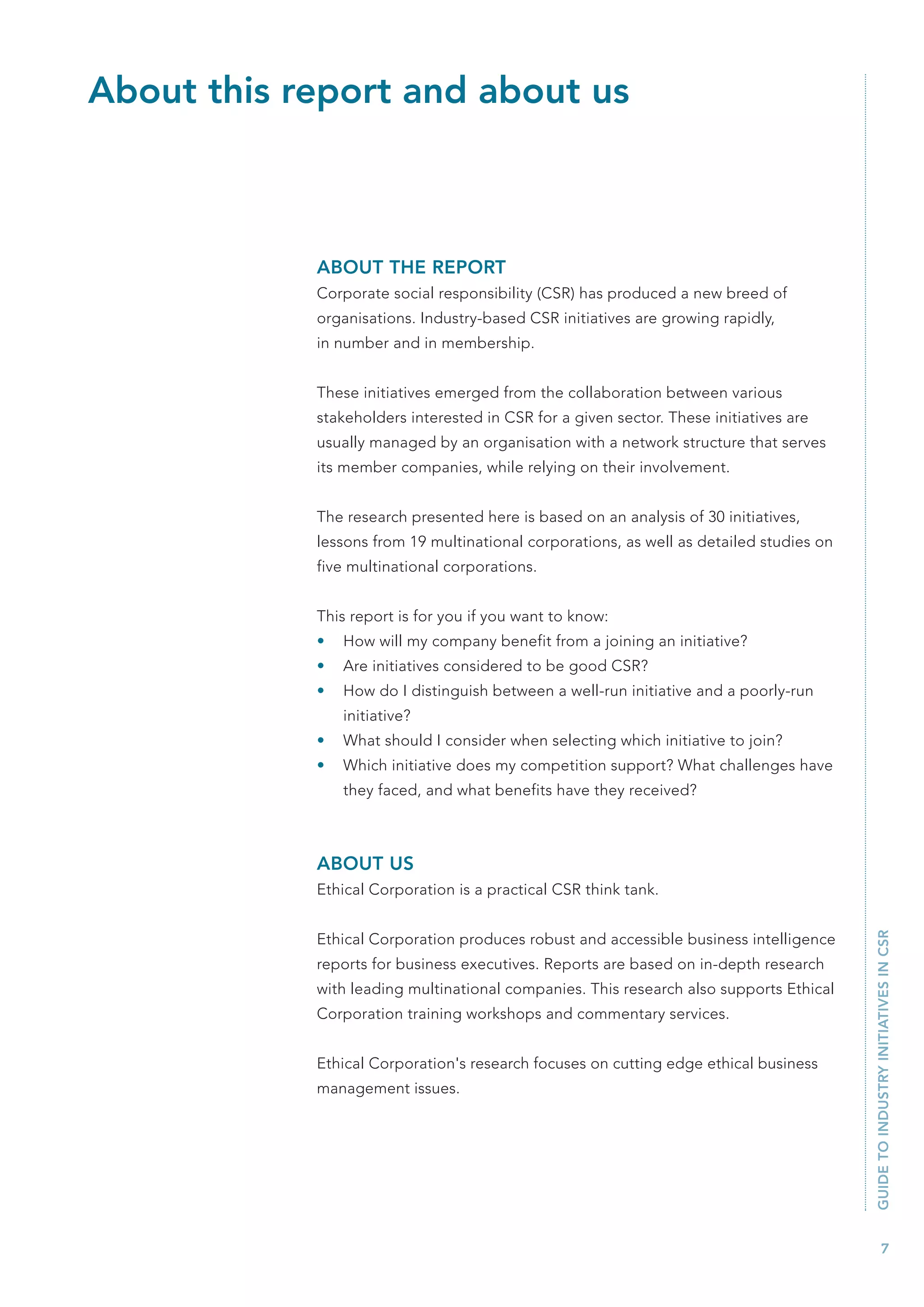 About this report and about us



            ABOUT THE REPORT
            Corporate social responsibility (CSR) has produced a new breed of
            organisations. Industry-based CSR initiatives are growing rapidly,
            in number and in membership.


            These initiatives emerged from the collaboration between various
            stakeholders interested in CSR for a given sector. These initiatives are
            usually managed by an organisation with a network structure that serves
            its member companies, while relying on their involvement.


            The research presented here is based on an analysis of 30 initiatives,
            lessons from 19 multinational corporations, as well as detailed studies on
            five multinational corporations.


            This report is for you if you want to know:
            •   How will my company benefit from a joining an initiative?
            •   Are initiatives considered to be good CSR?
            •   How do I distinguish between a well-run initiative and a poorly-run
                initiative?
            •   What should I consider when selecting which initiative to join?
            •   Which initiative does my competition support? What challenges have
                they faced, and what benefits have they received?



            ABOUT US
            Ethical Corporation is a practical CSR think tank.                           GUIDE TO INDUSTRY INITIATIVES IN CSR



            Ethical Corporation produces robust and accessible business intelligence
            reports for business executives. Reports are based on in-depth research
            with leading multinational companies. This research also supports Ethical
            Corporation training workshops and commentary services.


            Ethical Corporation's research focuses on cutting edge ethical business
            management issues.




                                                                                                  7
 