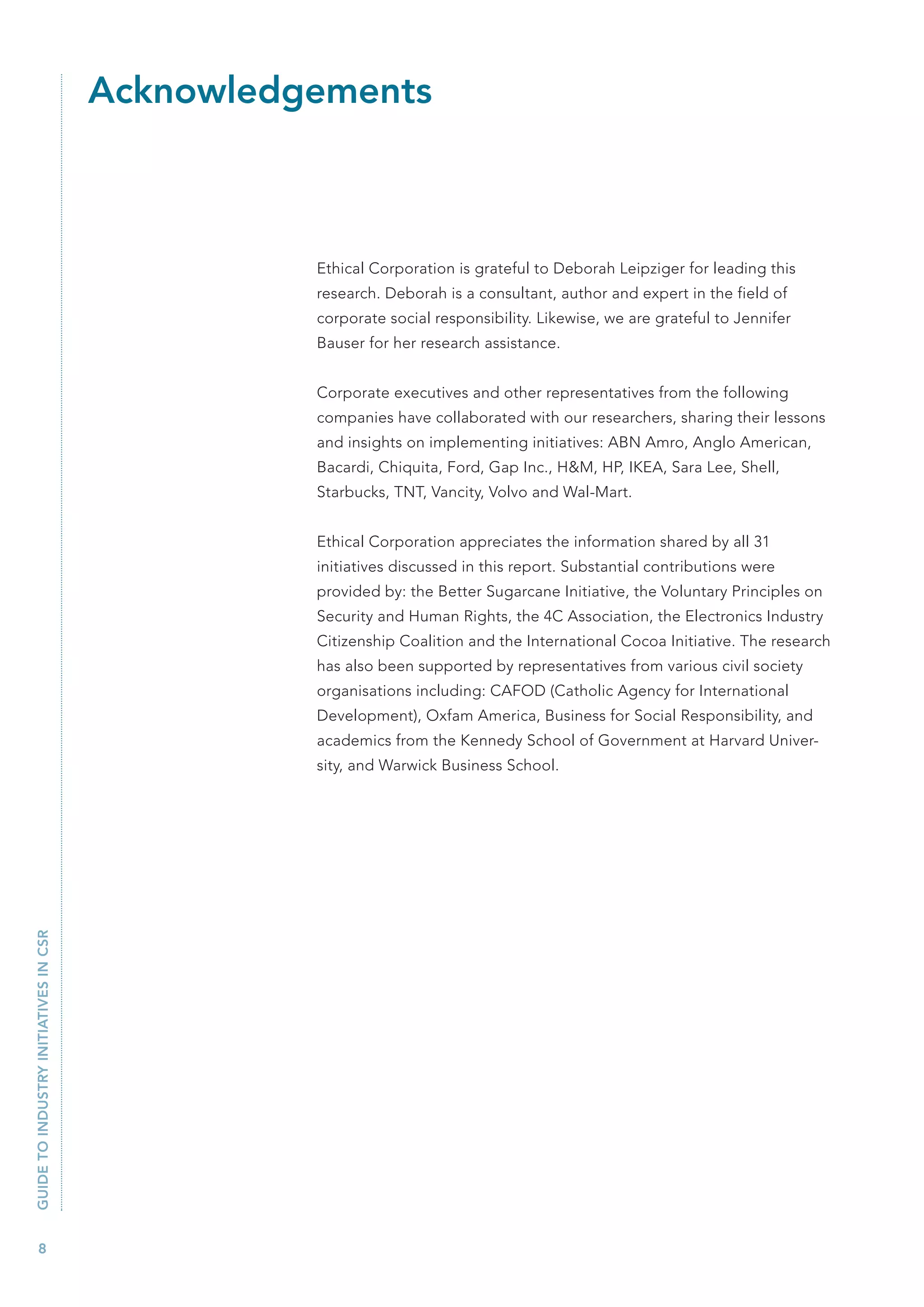 Acknowledgements



                                                 Ethical Corporation is grateful to Deborah Leipziger for leading this
                                                 research. Deborah is a consultant, author and expert in the field of
                                                 corporate social responsibility. Likewise, we are grateful to Jennifer
                                                 Bauser for her research assistance.


                                                 Corporate executives and other representatives from the following
                                                 companies have collaborated with our researchers, sharing their lessons
                                                 and insights on implementing initiatives: ABN Amro, Anglo American,
                                                 Bacardi, Chiquita, Ford, Gap Inc., H&M, HP, IKEA, Sara Lee, Shell,
                                                 Starbucks, TNT, Vancity, Volvo and Wal-Mart.


                                                 Ethical Corporation appreciates the information shared by all 31
                                                 initiatives discussed in this report. Substantial contributions were
                                                 provided by: the Better Sugarcane Initiative, the Voluntary Principles on
                                                 Security and Human Rights, the 4C Association, the Electronics Industry
                                                 Citizenship Coalition and the International Cocoa Initiative. The research
                                                 has also been supported by representatives from various civil society
                                                 organisations including: CAFOD (Catholic Agency for International
                                                 Development), Oxfam America, Business for Social Responsibility, and
                                                 academics from the Kennedy School of Government at Harvard Univer-
                                                 sity, and Warwick Business School.
GUIDE TO INDUSTRY INITIATIVES IN CSR




   8
 