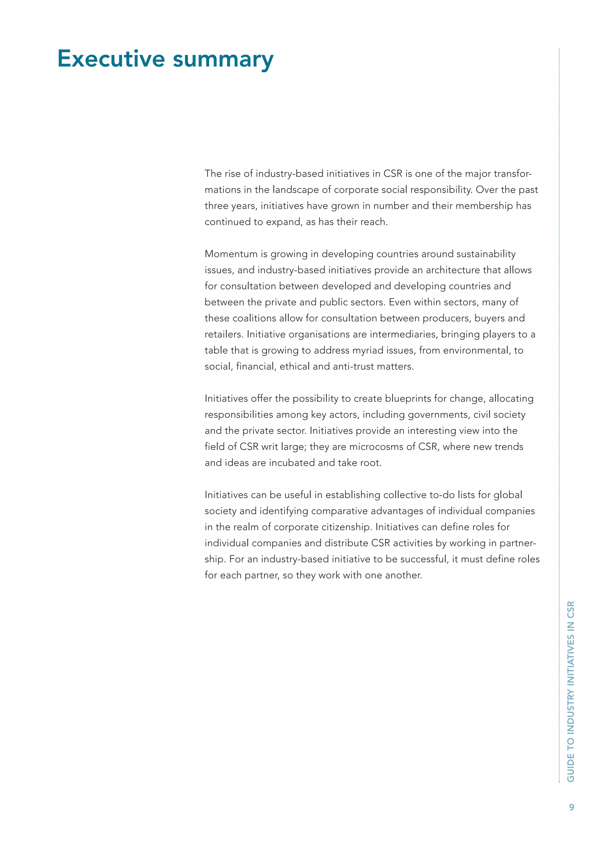 Executive summary



           The rise of industry-based initiatives in CSR is one of the major transfor-
           mations in the landscape of corporate social responsibility. Over the past
           three years, initiatives have grown in number and their membership has
           continued to expand, as has their reach.


           Momentum is growing in developing countries around sustainability
           issues, and industry-based initiatives provide an architecture that allows
           for consultation between developed and developing countries and
           between the private and public sectors. Even within sectors, many of
           these coalitions allow for consultation between producers, buyers and
           retailers. Initiative organisations are intermediaries, bringing players to a
           table that is growing to address myriad issues, from environmental, to
           social, financial, ethical and anti-trust matters.


           Initiatives offer the possibility to create blueprints for change, allocating
           responsibilities among key actors, including governments, civil society
           and the private sector. Initiatives provide an interesting view into the
           field of CSR writ large; they are microcosms of CSR, where new trends
           and ideas are incubated and take root.


           Initiatives can be useful in establishing collective to-do lists for global
           society and identifying comparative advantages of individual companies
           in the realm of corporate citizenship. Initiatives can define roles for
           individual companies and distribute CSR activities by working in partner-
           ship. For an industry-based initiative to be successful, it must define roles
           for each partner, so they work with one another.                                GUIDE TO INDUSTRY INITIATIVES IN CSR




                                                                                                   9
 