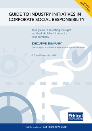 N

                                                                     RE O
                                                                     O
                                                                       W
                                                                       PO N
                                                                         RT AL
                                                                            S
                                                                              E
GUIDE TO INDUSTRY INITIATIVES IN
CORPORATE SOCIAL RESPONSIBILITY

            Your guide to selecting the right
            multistakeholder initiative for
            your company

            EXECUTIVE SUMMARY
            The full report is available at www.ethicalcorp.com/initiatives


            © Ethical Corporation 2009




       Call to order on +44 (0) 20 7375 7500
 