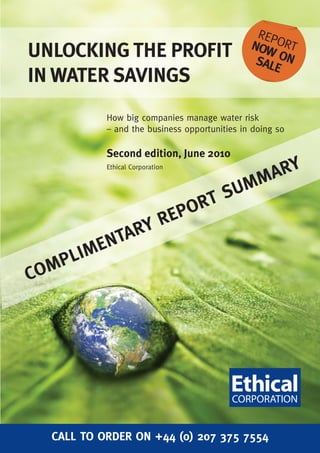 REP
                                               NOW ORT
UNLOCKING THE PROFIT                            SAL ON
                                                   E
IN WATER SAVINGS
            How big companies manage water risk
            – and the business opportunities in doing so

            Second edition, June 2010
            Ethical Corporation
                                                     A RY
                                          SU MM
                                  PO RT
                   RE
                RY
            NTA
         ME
     PLI
C OM




   CALL TO ORDER ON +44 (0) 207 375 7554
 