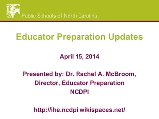 Educator Preparation Updates
April 15, 2014
Presented by: Dr. Rachel A. McBroom,
Director, Educator Preparation
NCDPI
http://ihe.ncdpi.wikispaces.net/
 