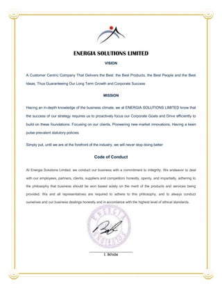 ENERGIA SOLUTIONS LIMITED
                                                   VISION


A Customer Centric Company That Delivers the Best: the Best Products, the Best People and the Best

Ideas, Thus Guaranteeing Our Long Term Growth and Corporate Success


                                                  MISSION


Having an in-depth knowledge of the business climate, we at ENERGIA SOLUTIONS LIMITED know that

the success of our strategy requires us to proactively focus our Corporate Goals and Drive efficiently to

build on these foundations: Focusing on our clients, Pioneering new market innovations, Having a keen

pulse prevalent statutory policies


Simply put, until we are at the forefront of the industry, we will never stop doing better


                                            Code of Conduct


At Energia Solutions Limited, we conduct our business with a commitment to integrity. We endeavor to deal

with our employees, partners, clients, suppliers and competitors honestly, openly, and impartially, adhering to

the philosophy that business should be won based solely on the merit of the products and services being

provided. We and all representatives are required to adhere to this philosophy, and to always conduct

ourselves and our business dealings honestly and in accordance with the highest level of ethical standards.




                                                   I. Ikhide
 