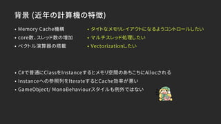 背景 (近年の計算機の特徴)
• Memory Cache機構
• core数、スレッド数の増加
• ベクトル演算器の搭載
• タイトなメモリレイアウトになるようコントロールしたい
• マルチスレッド処理したい
• Vectorizationしたい
• C#で普通にClassをInstanceするとメモリ空間のあちこちにAllocされる
• Instanceへの参照列をIterateするとCache効率が悪い
• GameObject/ MonoBehaviourスタイルも例外ではない
 