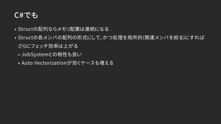 C#でも
• Structの配列ならメモリ配置は連続になる
• Structの各メンバの配列の形式にして、かつ処理を局所的(関連メンバを絞る)にすれば
さらにフェッチ効率は上がる
• JobSystemとの相性も良い
• Auto Vectorizationが効くケースも増える
 