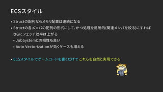 ECSスタイル
• Structの配列ならメモリ配置は連続になる
• Structの各メンバの配列の形式にして、かつ処理を局所的(関連メンバを絞る)にすれば
さらにフェッチ効率は上がる
• JobSystemとの相性も良い
• Auto Vectorizationが効くケースも増える
• ECSスタイルでゲームコードを書くだけで これらを自然と実現できる
 
