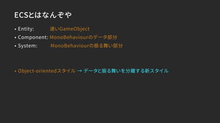 ECSとはなんぞや
• Entity: 速いGameObject
• Component: MonoBehaviourのデータ部分
• System: MonoBehaviourの振る舞い部分
• Object-orientedスタイル → データと振る舞いを分離する新スタイル
 