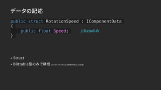 public struct RotationSpeed : IComponentData
{
public float Speed;
}
データの記述
• Struct
• Blittable型のみで構成 (C++とC#でメモリ上の表現が同じになる型)
//Dataのみ
 