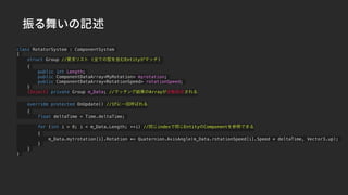 振る舞いの記述
class RotatorSystem : ComponentSystem
{
struct Group //要求リスト (全ての型を含むEntityがマッチ)
{
public int Length;
public ComponentDataArray<MyRotation> myrotation;
public ComponentDataArray<RotationSpeed> rotationSpeed;
}
[Inject] private Group m_Data; //マッチング結果のArrayが自動設定される
override protected OnUpdate() //1Fに一回呼ばれる
{
float deltaTime = Time.deltaTime;
for (int i = 0; i < m_Data.Length; ++i) //同じindexで同じEntityのComponentを参照できる
{
m_Data.mytrotation[i].Rotation *= Quaternion.AxisAngle(m_Data.rotationSpeed[i].Speed * deltaTime, Vector3.up);
}
}
}
 