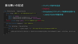 振る舞いの記述 • マッチング条件を記述
• [Inject]
• OnUpdate()でマッチング結果を処理する
• Job化するのが常套手段
class RotatorSystem : ComponentSystem
{
struct Group //要求リスト (全ての型を含むEntityがマッチ)
{
public int Length;
public ComponentDataArray<MyRotation> myrotation;
public ComponentDataArray<RotationSpeed> rotationSpeed;
}
[Inject] private Group m_Data; //マッチング結果のArrayが自動設定される
override protected OnUpdate() //1Fに一回呼ばれる
{
float deltaTime = Time.deltaTime;
for (int i = 0; i < m_Data.Length; ++i) //同じindexで同じEntityのComponentを参照できる
{
m_Data.mytrotation[i].Rotation *= Quaternion.AxisAngle(m_Data.rotationSpeed[i].Speed * deltaTime, Vector3.up);
}
}
}
 