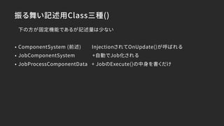 下の方が固定機能であるが記述量は少ない
• ComponentSystem (前述) InjectionされてOnUpdate()が呼ばれる
• JobComponentSystem +自動でJob化される
• JobProcessComponentData + JobのExecute()の中身を書くだけ
振る舞い記述用Class三種()
 