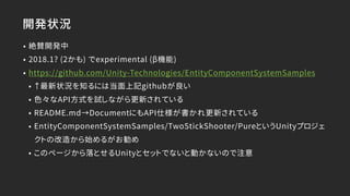 開発状況
• 絶賛開発中
• 2018.1? (2かも) でexperimental (β機能)
• https://github.com/Unity-Technologies/EntityComponentSystemSamples
• ↑最新状況を知るには当面上記githubが良い
• 色々なAPI方式を試しながら更新されている
• README.md→DocumentにもAPI仕様が書かれ更新されている
• EntityComponentSystemSamples/TwoStickShooter/PureというUnityプロジェ
クトの改造から始めるがお勧め
• このページから落とせるUnityとセットでないと動かないので注意
 
