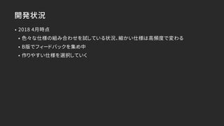 開発状況
• 2018 4月時点
• 色々な仕様の組み合わせを試している状況、細かい仕様は高頻度で変わる
• Β版でフィードバックを集め中
• 作りやすい仕様を選択していく
 