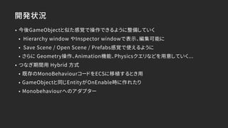 開発状況
• 今後GameObjectと似た感覚で操作できるように整備していく
• Hierarchy window やInspector windowで表示、編集可能に
• Save Scene / Open Scene / Prefabs感覚で使えるように
• さらに Geometry操作、Animation機能、Physicsクエリなどを用意していく...
• つなぎ期間用 Hybrid 方式
• 既存のMonoBehaviourコードをECSに移植するとき用
• GameObjectと同じEntityがOnEnable時に作れたり
• Monobehaviourへのアダプター
 