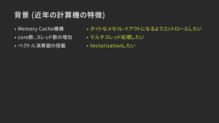 背景 (近年の計算機の特徴)
• Memory Cache機構
• core数、スレッド数の増加
• ベクトル演算器の搭載
• タイトなメモリレイアウトになるようコントロールしたい
• マルチスレッド処理したい
• Vectorizationしたい
 