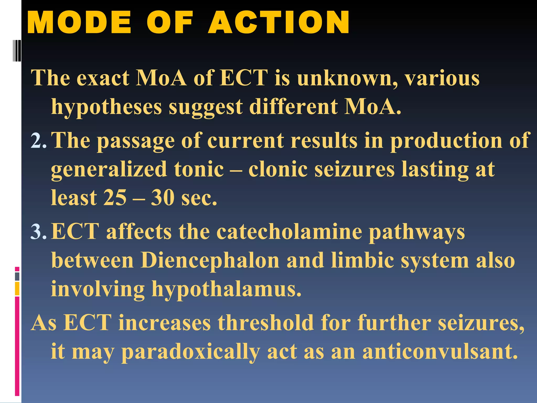 MODE OF ACTION The exact MoA of ECT is unknown, various hypotheses suggest different MoA. The passage of current results in production of generalized tonic – clonic seizures lasting at least 25 – 30 sec. ECT affects the catecholamine pathways between Diencephalon and limbic system also involving hypothalamus. As ECT increases threshold for further seizures, it may paradoxically act as an anticonvulsant. 