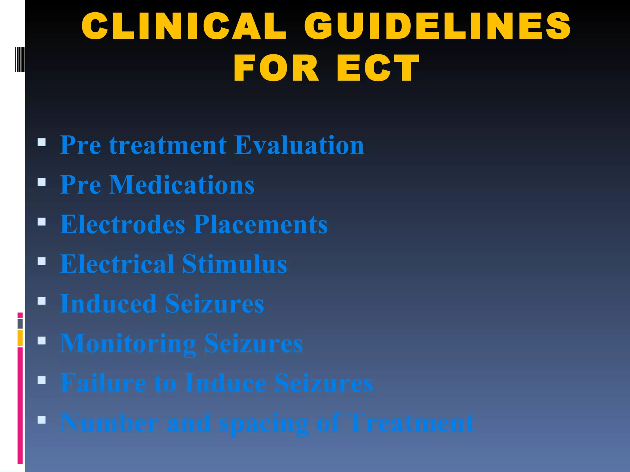 CLINICAL GUIDELINES FOR ECT Pre treatment Evaluation Pre Medications Electrodes Placements Electrical Stimulus Induced Seizures Monitoring Seizures Failure to Induce Seizures Number and spacing of Treatment 