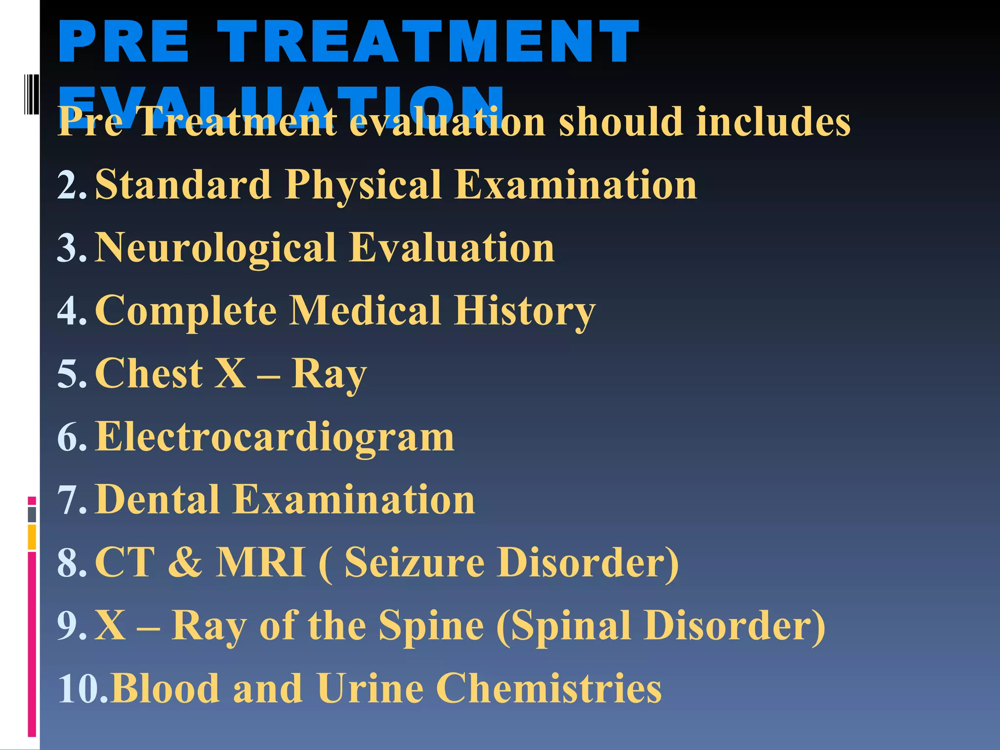 PRE TREATMENT EVALUATION Pre Treatment evaluation should includes Standard Physical Examination Neurological Evaluation Complete Medical History Chest X – Ray Electrocardiogram Dental Examination CT & MRI ( Seizure Disorder) X – Ray of the Spine (Spinal Disorder) Blood and Urine Chemistries 