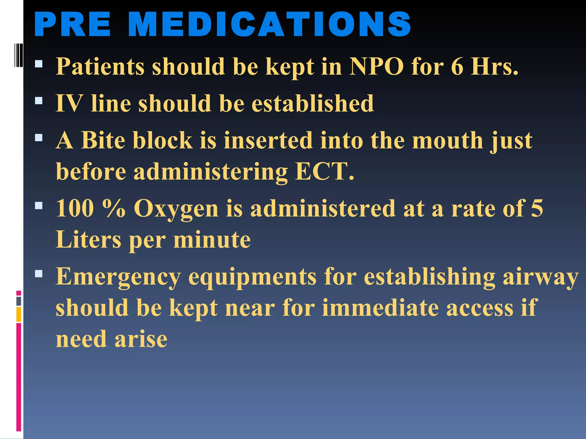 PRE MEDICATIONS Patients should be kept in NPO for 6 Hrs. IV line should be established A Bite block is inserted into the mouth just before administering ECT. 100 % Oxygen is administered at a rate of 5 Liters per minute Emergency equipments for establishing airway should be kept near for immediate access if need arise 