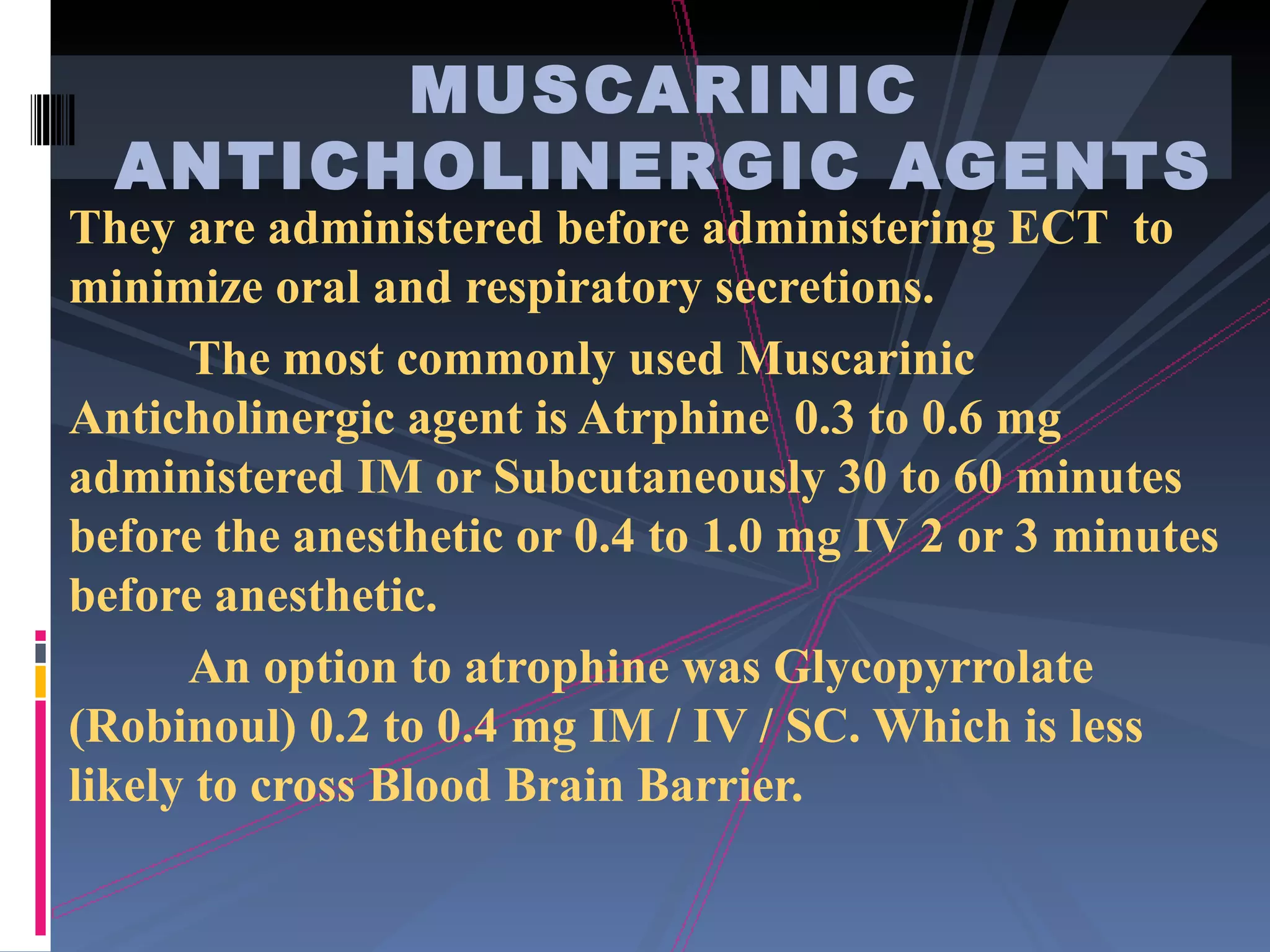 They are administered before administering ECT  to minimize oral and respiratory secretions. The most commonly used Muscarinic Anticholinergic agent is Atrphine  0.3 to 0.6 mg administered IM or Subcutaneously 30 to 60 minutes before the anesthetic or 0.4 to 1.0 mg IV 2 or 3 minutes before anesthetic. An option to atrophine was Glycopyrrolate (Robinoul) 0.2 to 0.4 mg IM / IV / SC. Which is less likely to cross Blood Brain Barrier. MUSCARINIC ANTICHOLINERGIC AGENTS 