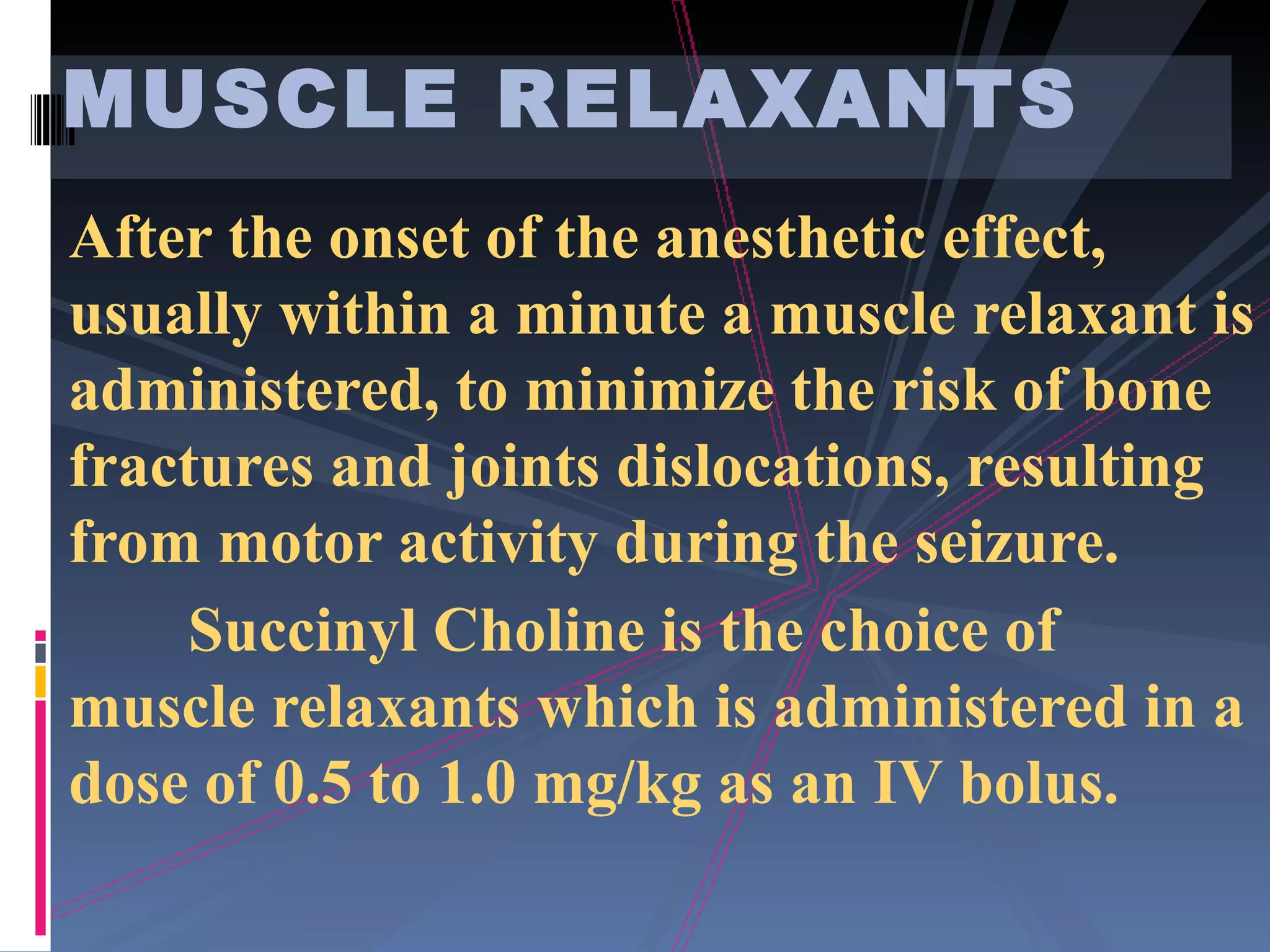 After the onset of the anesthetic effect, usually within a minute a muscle relaxant is administered, to minimize the risk of bone fractures and joints dislocations, resulting from motor activity during the seizure.  Succinyl Choline is the choice of muscle relaxants which is administered in a dose of 0.5 to 1.0 mg/kg as an IV bolus. MUSCLE RELAXANTS 