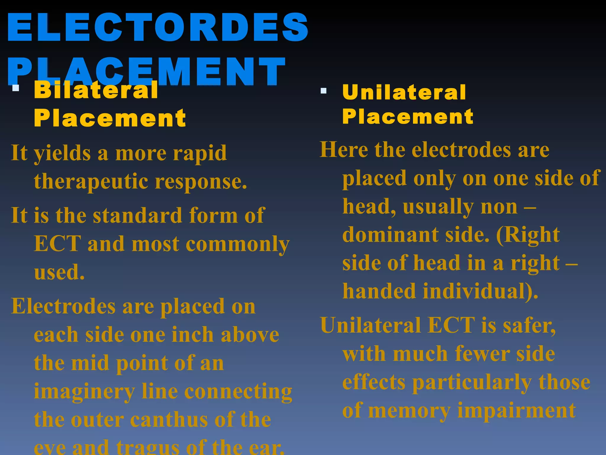 ELECTORDES PLACEMENT Bilateral Placement It yields a more rapid therapeutic response. It is the standard form of ECT and most commonly used. Electrodes are placed on each side one inch above the mid point of an imaginery line connecting the outer canthus of the eye and tragus of the ear. Unilateral Placement Here the electrodes are placed only on one side of head, usually non – dominant side. (Right side of head in a right – handed individual) . Unilateral ECT is safer, with much fewer side effects particularly those of memory impairment 