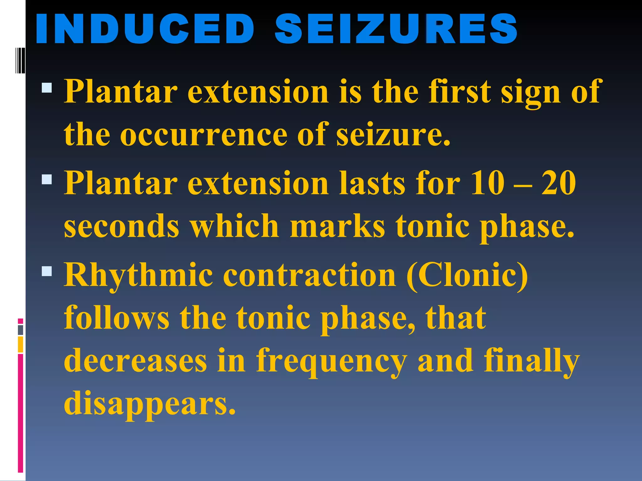 INDUCED SEIZURES Plantar extension is the first sign of the occurrence of seizure. Plantar extension lasts for 10 – 20 seconds which marks tonic phase. Rhythmic contraction (Clonic) follows the tonic phase, that decreases in frequency and finally disappears. 