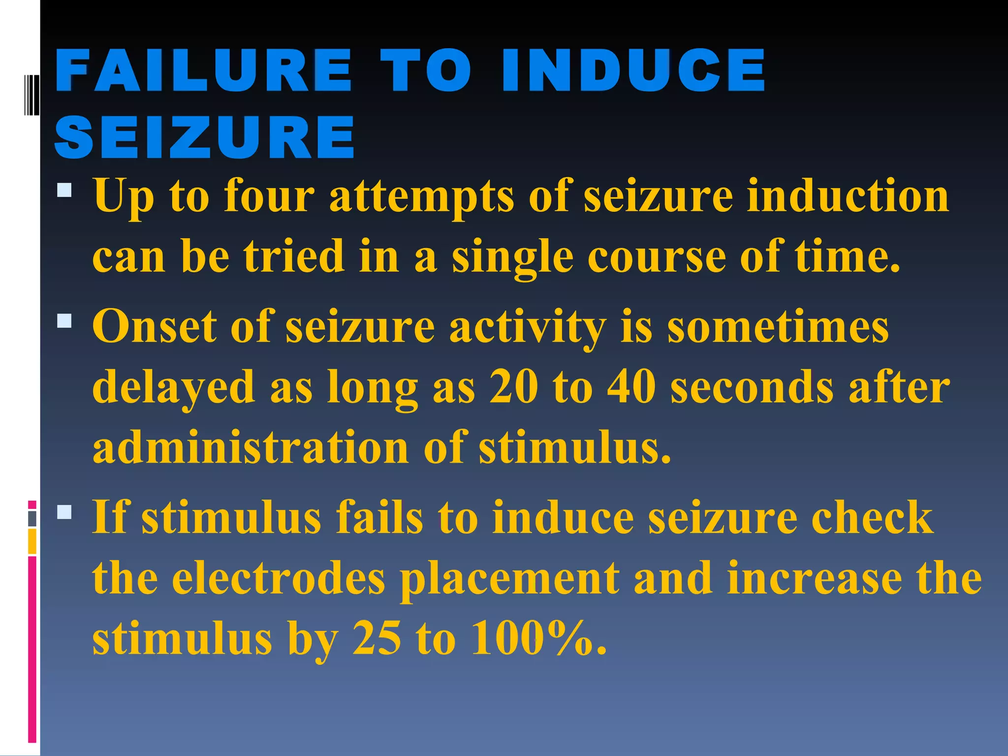 FAILURE TO INDUCE SEIZURE Up to four attempts of seizure induction can be tried in a single course of time. Onset of seizure activity is sometimes delayed as long as 20 to 40 seconds after administration of stimulus. If stimulus fails to induce seizure check the electrodes placement and increase the stimulus by 25 to 100%. 