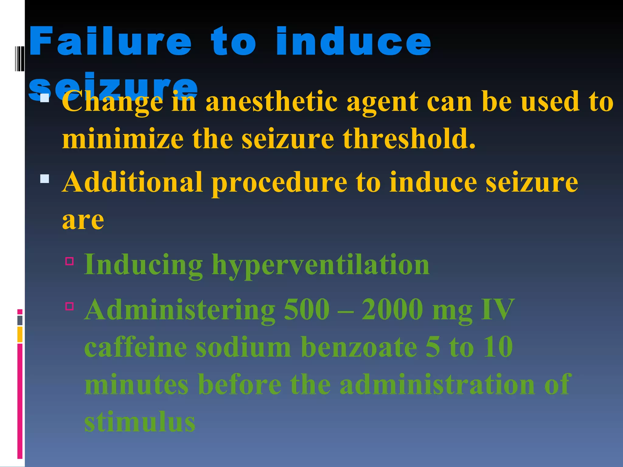 Failure to induce seizure Change in anesthetic agent can be used to minimize the seizure threshold. Additional procedure to induce seizure are Inducing hyperventilation Administering 500 – 2000 mg IV caffeine sodium benzoate 5 to 10 minutes before the administration of stimulus 