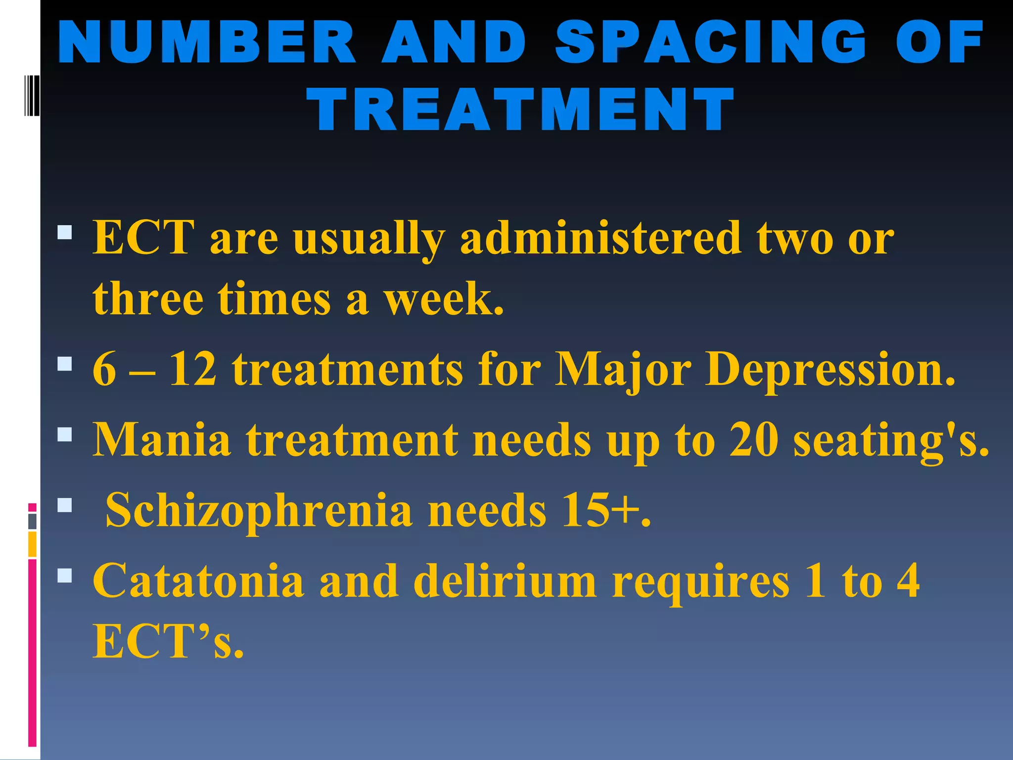 NUMBER AND SPACING OF TREATMENT ECT are usually administered two or three times a week. 6 – 12 treatments for Major Depression. Mania treatment needs up to 20 seating's. Schizophrenia needs 15+. Catatonia and delirium requires 1 to 4 ECT’s. 