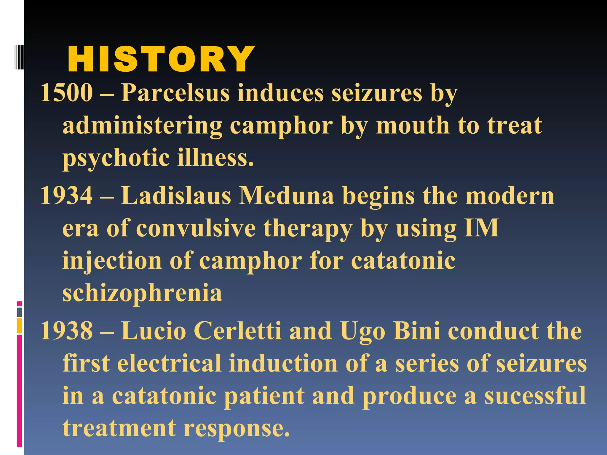 HISTORY 1500 – Parcelsus induces seizures by administering camphor by mouth to treat psychotic illness. 1934 – Ladislaus Meduna begins the modern era of convulsive therapy by using IM injection of camphor for catatonic schizophrenia 1938 – Lucio Cerletti and Ugo Bini conduct the first electrical induction of a series of seizures in a catatonic patient and produce a sucessful treatment response. 