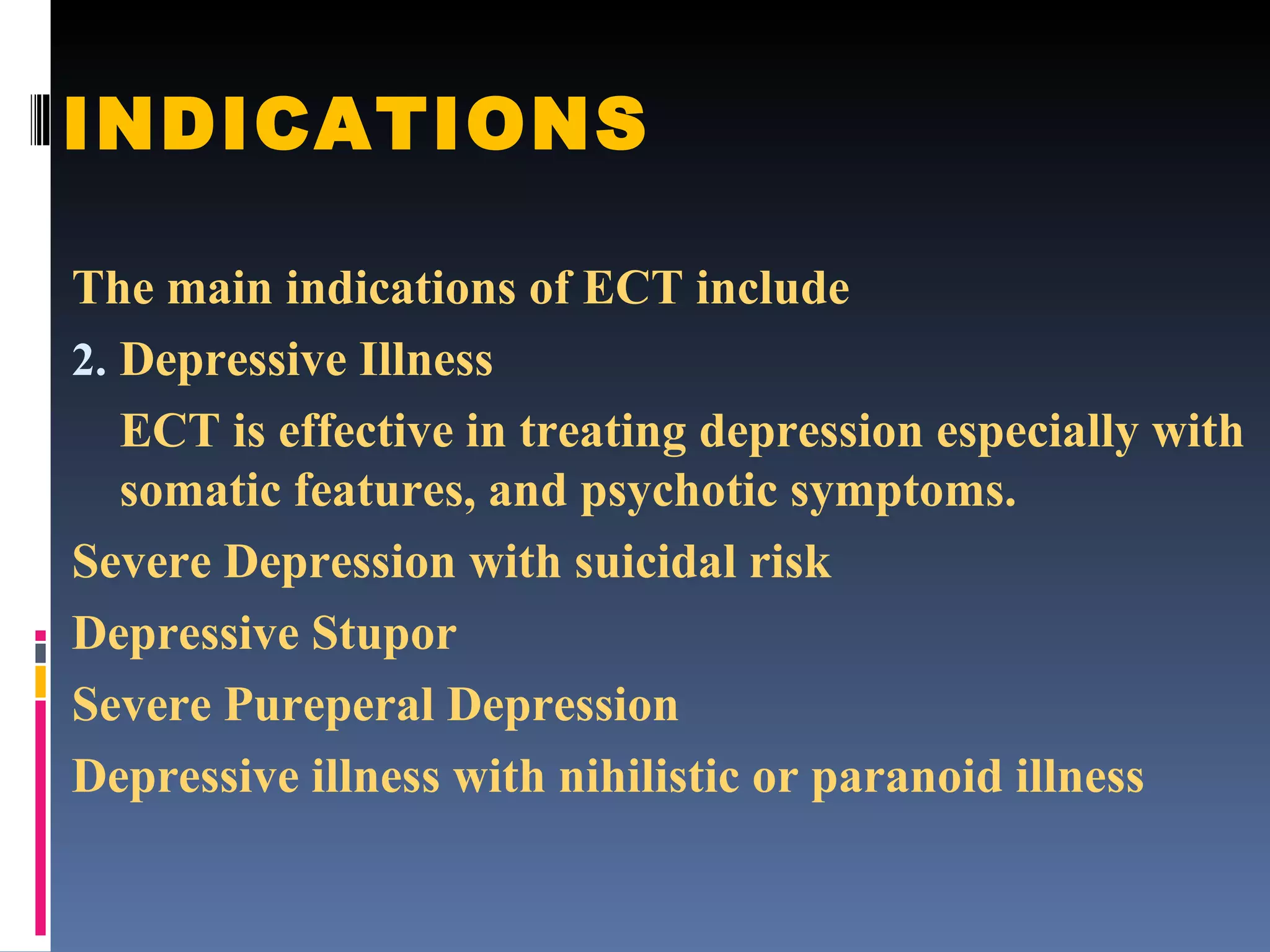 INDICATIONS The main indications of ECT include Depressive Illness ECT is effective in treating depression especially with somatic features, and psychotic symptoms. Severe Depression with suicidal risk Depressive Stupor Severe Pureperal Depression Depressive illness with nihilistic or paranoid illness 