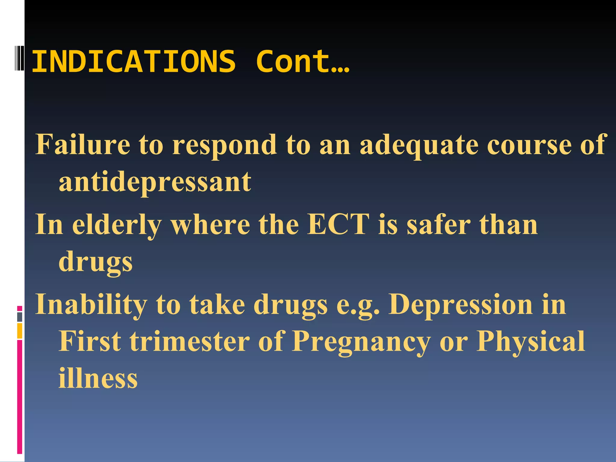 INDICATIONS Cont… Failure to respond to an adequate course of antidepressant In elderly where the ECT is safer than drugs Inability to take drugs e.g. Depression in First trimester of Pregnancy or Physical illness 