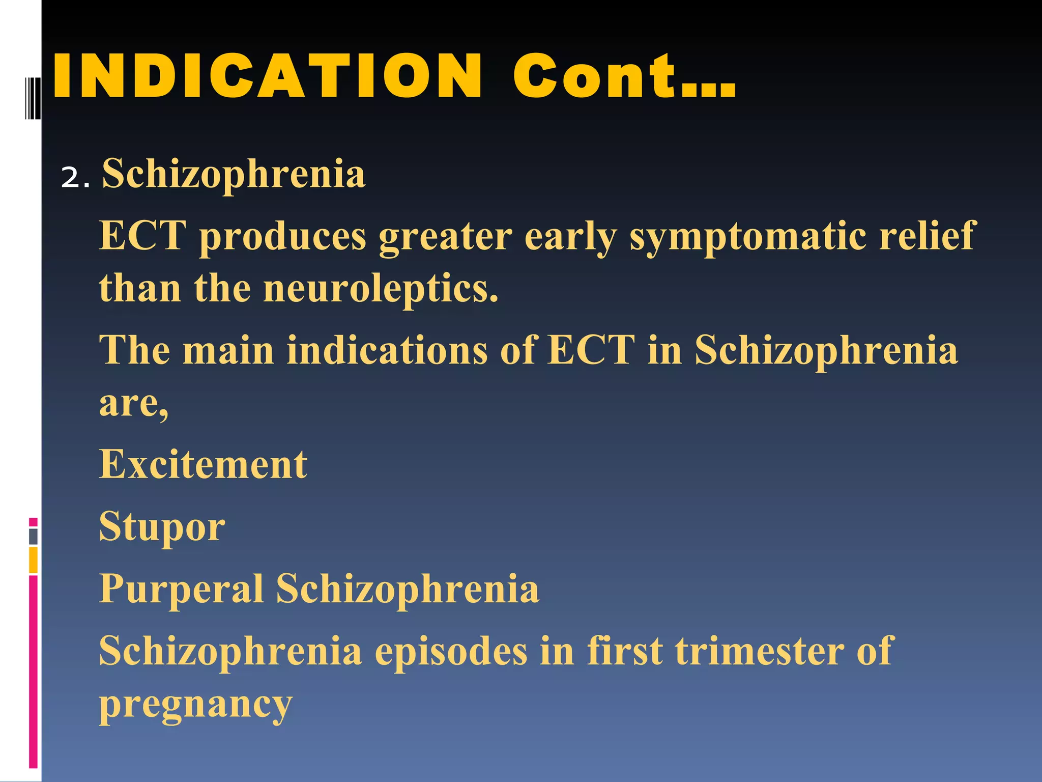 INDICATION Cont… 2.  Schizophrenia ECT produces greater early symptomatic relief than the neuroleptics. The main indications of ECT in Schizophrenia are, Excitement Stupor Purperal Schizophrenia Schizophrenia episodes in first trimester of pregnancy 