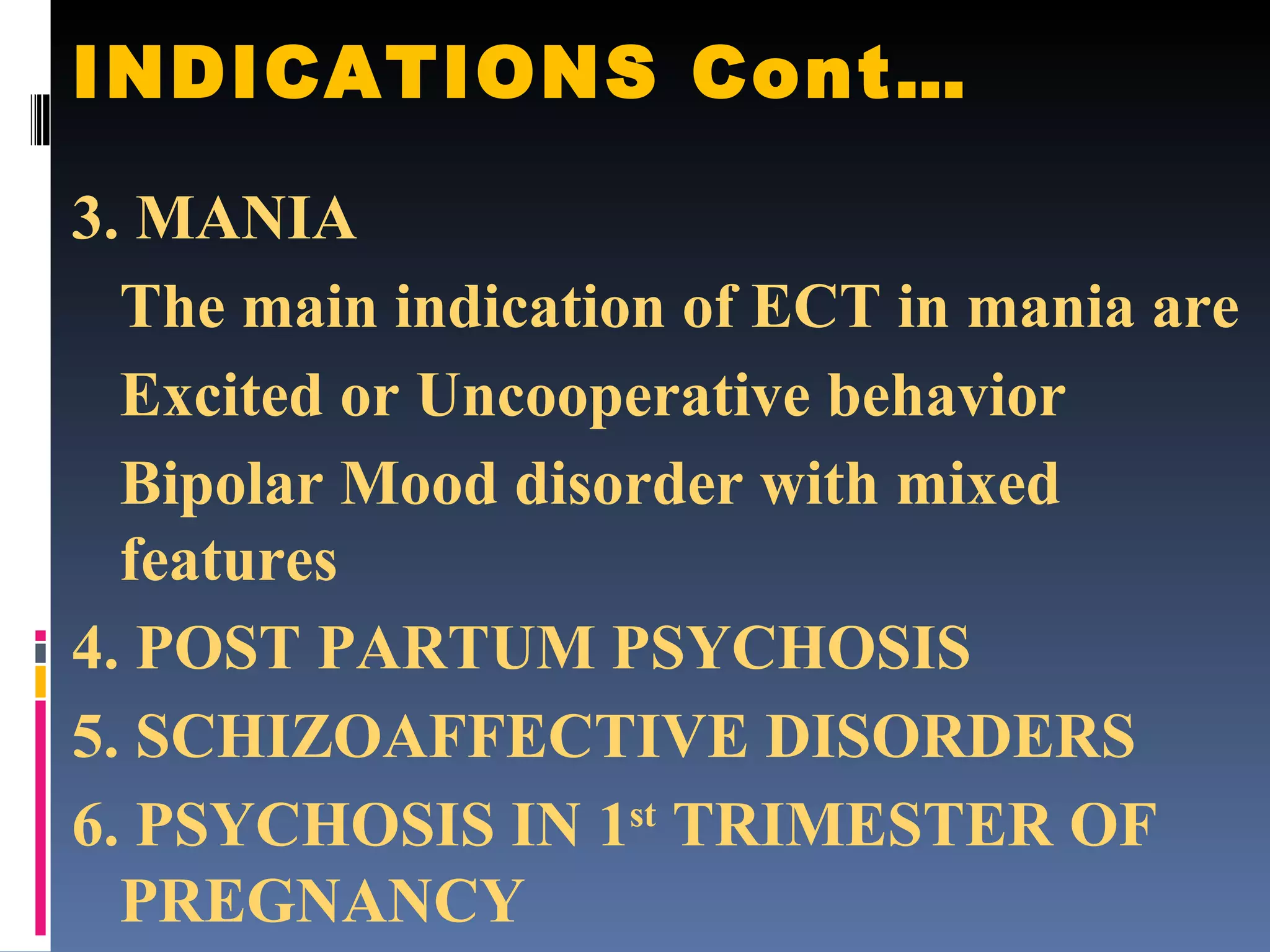 INDICATIONS Cont… 3. MANIA The main indication of ECT in mania are Excited or Uncooperative behavior Bipolar Mood disorder with mixed features 4. POST PARTUM PSYCHOSIS 5. SCHIZOAFFECTIVE DISORDERS 6. PSYCHOSIS IN 1 st  TRIMESTER OF PREGNANCY 