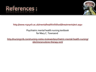 http://www.rcpsych.ac.uk/mentalhealthinfoforall/treatments/ect.aspx Psychiatric mental health nursing textbook for Mary C. Townsend  http://nursingcrib.com/nursing-notes-reviewer/psychiatric-mental-health-nursing/electroconvulsive-therapy-ect/ 
