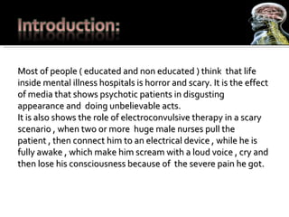 Most of people ( educated and non educated ) think  that life inside mental illness hospitals is horror and scary. It is the effect of media that shows psychotic patients in disgusting   appearance and  doing unbelievable acts. It is also shows the role of electroconvulsive therapy in a scary scenario , when two or more  huge male nurses pull the patient , then connect him to an electrical device , while he is fully awake , which make him scream with a loud voice , cry and then lose his consciousness because of  the severe pain he got. 