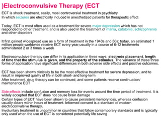 Electroconvulsive Therapy (ECT(
ECT is shock treatment, easily, most controversial treatment in psychiatry
In which seizures are electrically induced in anesthetized patients for therapeutic effect
Today, ECT is most often used as a treatment for severe major depression which has not
responded to other treatment, and is also used in the treatment of mania, catatonia, schizophrenia
and other disorders
It first gained widespread use as a form of treatment in the 1940s and 50s; today, an estimated 1
million people worldwide receive ECT every year,usually in a course of 6-12 treatments
administered 2 or 3 times a week
Electroconvulsive therapy can differ in its application in three ways; electrode placement, length
of time that the stimulus is given, and the property of the stimulus. The variance of these three
forms of application have significant differences in both adverse side effects and positive outcomes.
ECT has been shown clinically to be the most effective treatment for severe depression, and to
result in improved quality of life in both short- and long-term
After treatment, drug therapy can be continued, and some patients receive continuation/
maintenance ECT
Side-effects include confusion and memory loss for events around the time period of treatment. It is
widely accepted that ECT does not cause brain damage
Certain types of ECT have been shown to cause persistent memory loss, whereas confusion
usually clears within hours of treatment. Informed consent is a standard of modern
electroconvulsive therapy.
Involuntary treatment is uncommon in countries that follow contemporary standards and is typically
only used when the use of ECT is considered potentially life saving
 