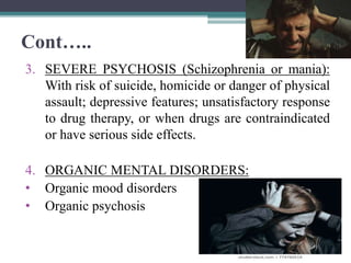 Cont…..
3. SEVERE PSYCHOSIS (Schizophrenia or mania):
With risk of suicide, homicide or danger of physical
assault; depressive features; unsatisfactory response
to drug therapy, or when drugs are contraindicated
or have serious side effects.
4. ORGANIC MENTAL DISORDERS:
• Organic mood disorders
• Organic psychosis
 