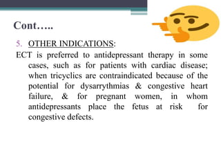 Cont…..
5. OTHER INDICATIONS:
ECT is preferred to antidepressant therapy in some
cases, such as for patients with cardiac disease;
when tricyclics are contraindicated because of the
potential for dysarrythmias & congestive heart
failure, & for pregnant women, in whom
antidepressants place the fetus at risk for
congestive defects.
 