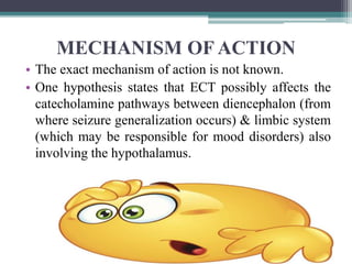 MECHANISM OF ACTION
• The exact mechanism of action is not known.
• One hypothesis states that ECT possibly affects the
catecholamine pathways between diencephalon (from
where seizure generalization occurs) & limbic system
(which may be responsible for mood disorders) also
involving the hypothalamus.
 