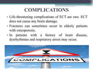 COMPLICATIONS
• Life-threatening complications of ECT are rare. ECT
does not cause any brain damage.
• Fractures can sometimes occur in elderly patients
with osteoporosis.
• In patients with a history of heart disease,
dysrhythmias and respiratory arrest may occur.
 