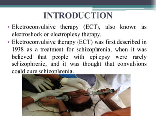 INTRODUCTION
• Electroconvulsive therapy (ECT), also known as
electroshock or electroplexy therapy.
• Electroconvulsive therapy (ECT) was first described in
1938 as a treatment for schizophrenia, when it was
believed that people with epilepsy were rarely
schizophrenic, and it was thought that convulsions
could cure schizophrenia.
 