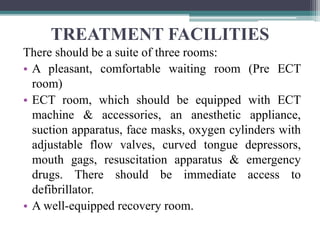 TREATMENT FACILITIES
There should be a suite of three rooms:
• A pleasant, comfortable waiting room (Pre ECT
room)
• ECT room, which should be equipped with ECT
machine & accessories, an anesthetic appliance,
suction apparatus, face masks, oxygen cylinders with
adjustable flow valves, curved tongue depressors,
mouth gags, resuscitation apparatus & emergency
drugs. There should be immediate access to
defibrillator.
• A well-equipped recovery room.
 