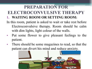 PREPARATION FOR
ELECTROCONVULSIVE THERAPY
1. WAITING ROOM OR SETTING ROOM:
In this room, patient is asked to wait or take rest before
Electroconvulsive therapy. Room should be calm
with dim lights, light colour of the walls.
• Put some flower to give pleasant feelings to the
patient.
• There should be some magazines to read, so that the
patient can divert his mind and reduce anxiety.
 